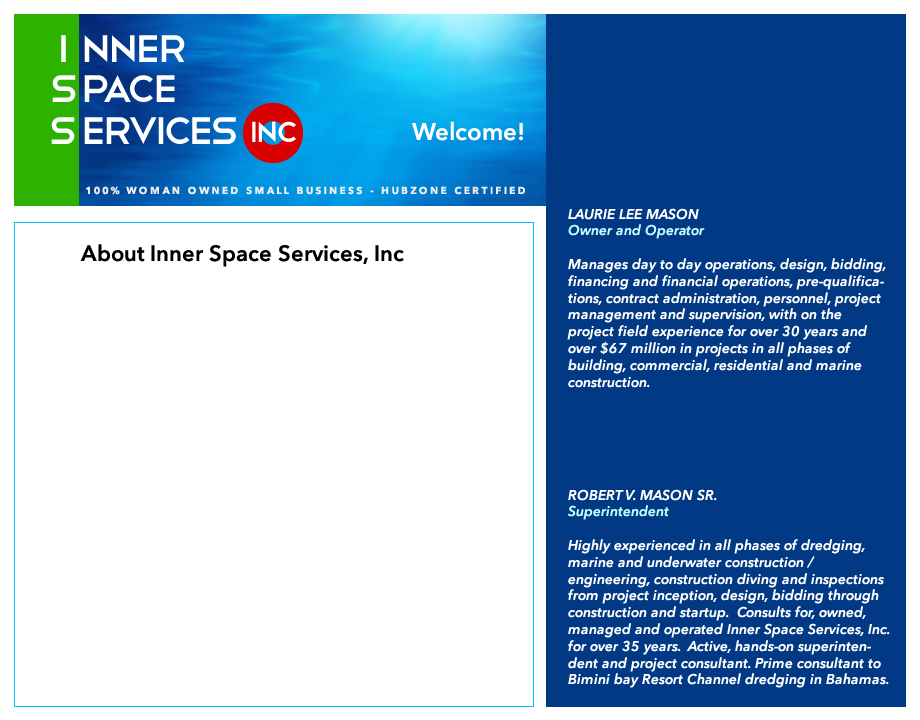 LAURIE LEE MASON, Owner and Operator. Manages day to day operations, design, bidding, financing and financial operations, pre-qualifica- tions, contract administration, personnel, project management and supervision, with on the project field experience for over 30 years and over $67 million in projects in all phases of building, commercial, residential and marine construction. ROBERT V. MASON SR., Superintendent. Highly experienced in all phases of dredging, marine and underwater construction / engineering, construction diving and inspections from project inception, design, bidding through construction and startup.  Consults for, owned, managed and operated Inner Space Services, Inc. for over 35 years.  Active, hands-on superinten- dent and project consultant. Prime consultant to Bimini bay Resort Channel dredging in Bahamas.